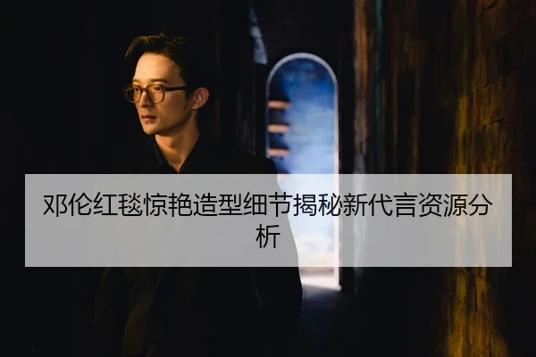 邓伦红毯惊艳造型细节揭秘新代言资源分析